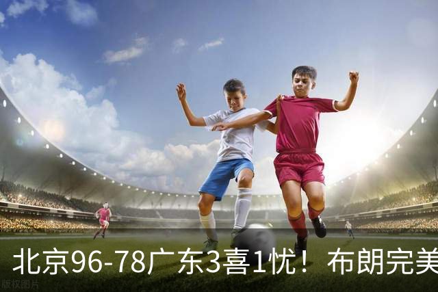 北京96-78广东3喜1忧！布朗完美融入，赵睿回暖，沃特斯该放弃了